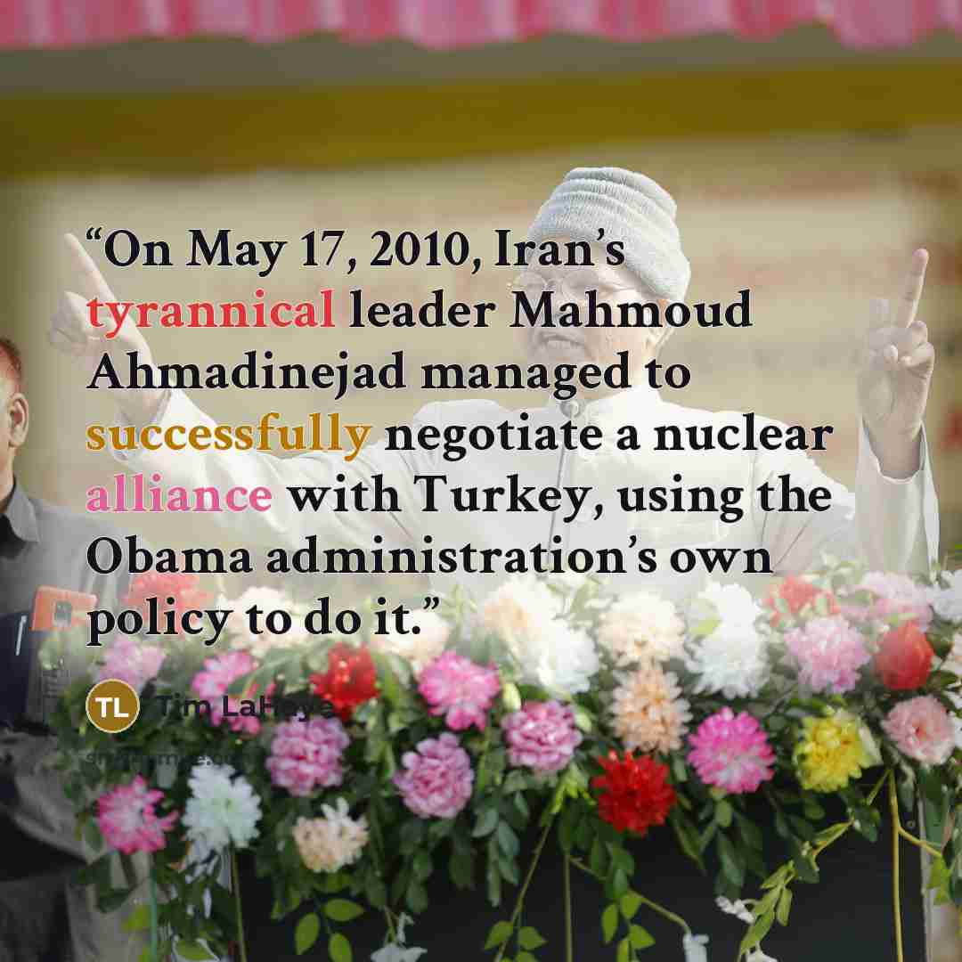 “On May 17, 2010, Iran’s tyrannical leader Mahmoud Ahmadinejad managed to successfully negotiate a nuclear alliance with Turkey, using the Obama administration’s own policy to do it.” quote by Tim LaHaye