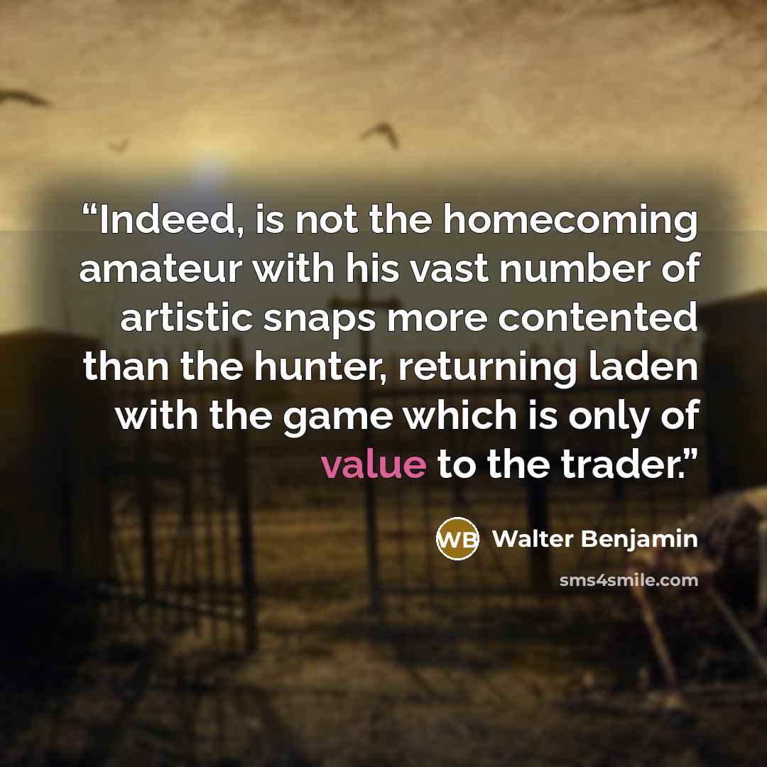 “Indeed, is not the homecoming amateur with his vast number of artistic snaps more contented than the hunter, returning laden with the game which is only of value to the trader.” quote by Walter Benjamin