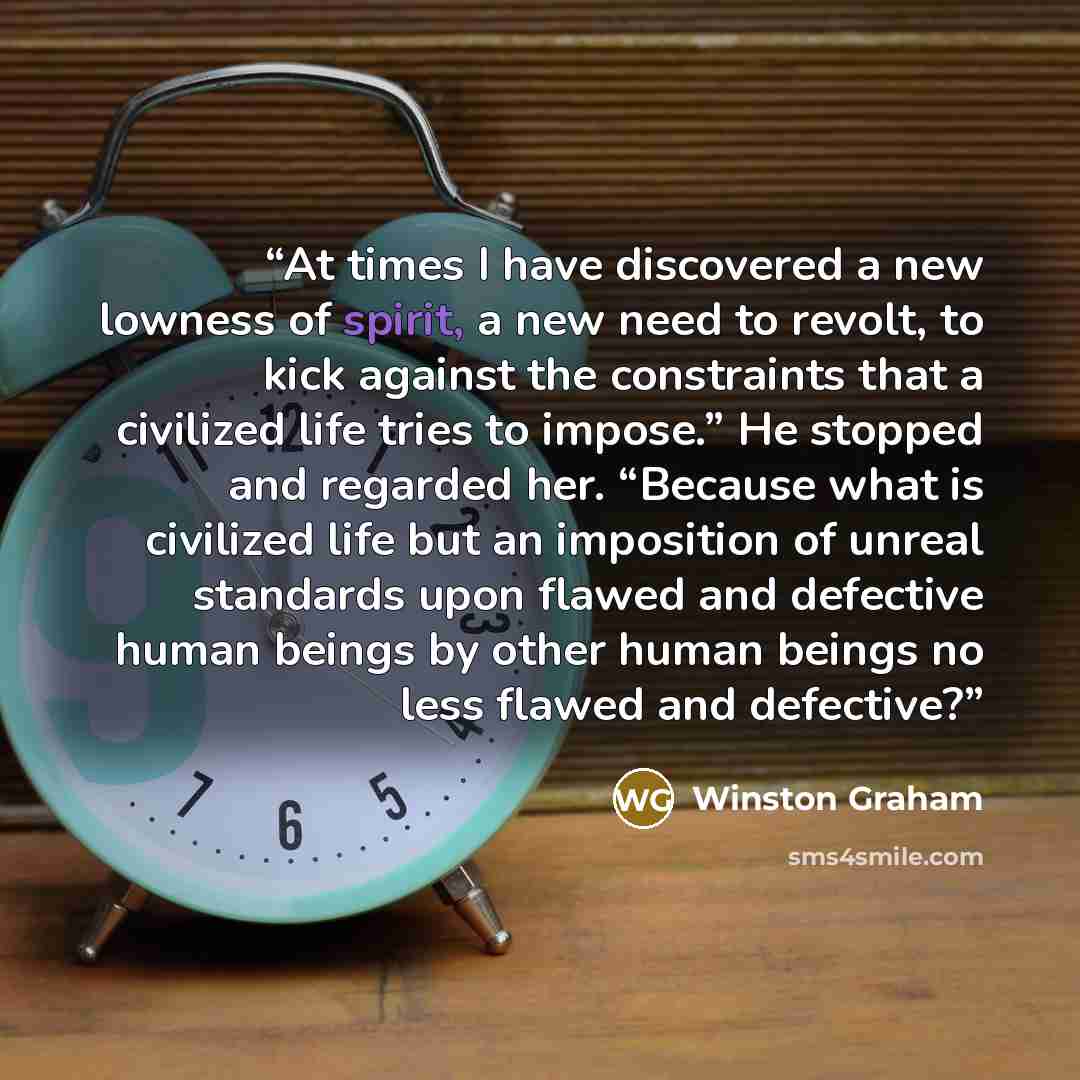 “At times I have discovered a new lowness of spirit, a new need to revolt, to kick against the constraints that a civilized life tries to impose.” He stopped and regarded her. “Because what is civilized life but an imposition of unreal standards upon flawed and defective human beings by other human…” quote by Winston Graham