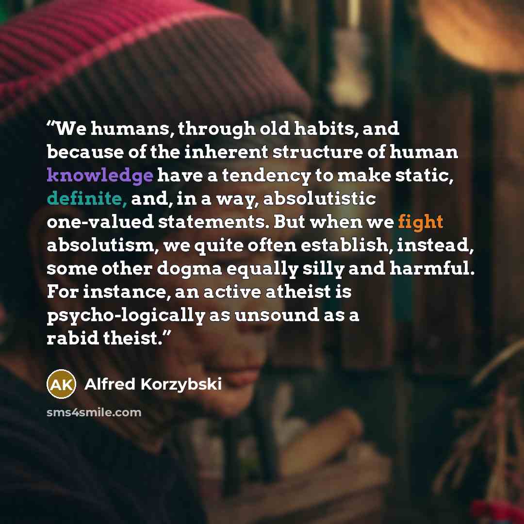 “We humans, through old habits, and because of the inherent structure of human knowledge have a tendency to make static, definite, and, in a way, absolutistic one-valued statements. But when we fight absolutism, we quite often establish, instead, some other dogma equally silly and harmful. For…” quote by Alfred Korzybski
