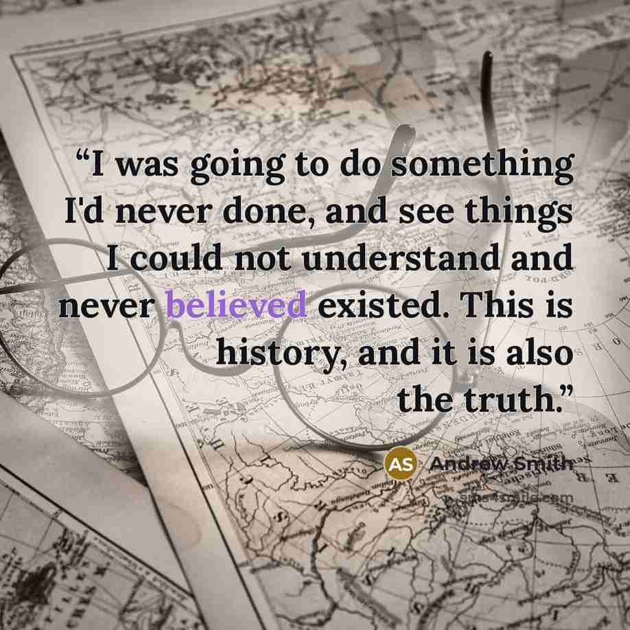 “I was going to do something I'd never done, and see things I could not understand and never believed existed. This is history, and it is also the truth.” quote by Andrew Smith