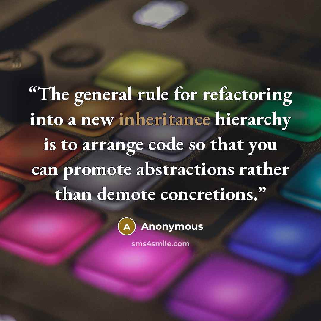 “The general rule for refactoring into a new inheritance hierarchy is to arrange code so that you can promote abstractions rather than demote concretions.” quote by Anonymous