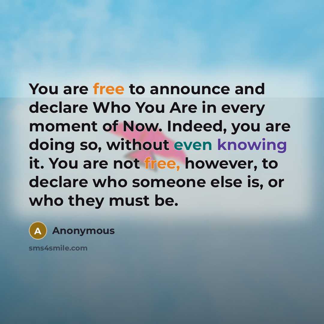 “You are free to announce and declare Who You Are in every moment of Now. Indeed, you are doing so, without even knowing it. You are not free, however, to declare who someone else is, or who they must be.” quote by Anonymous