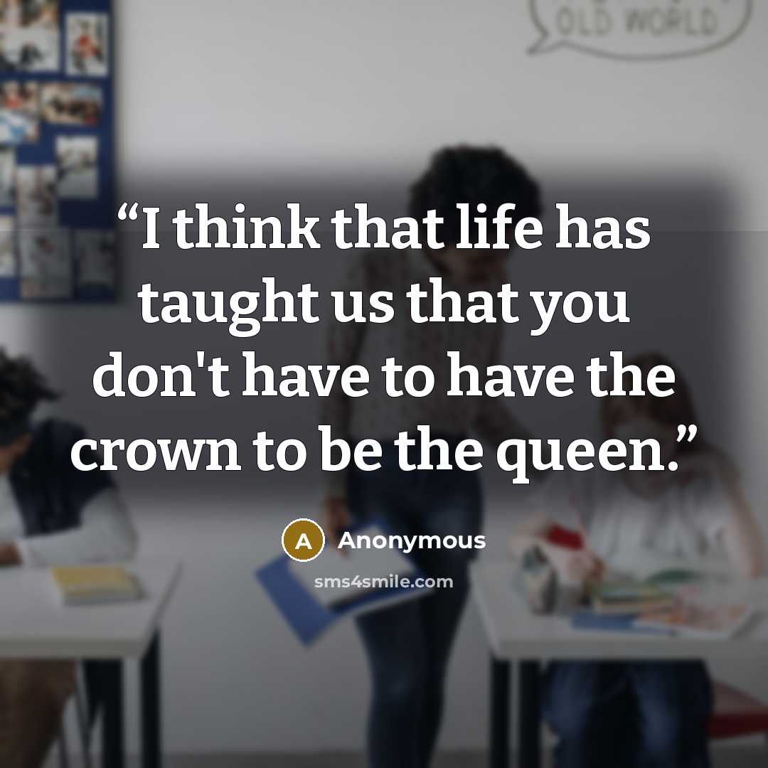 “I think that life has taught us that you don't have to have the crown to be the queen.” quote by Anonymous