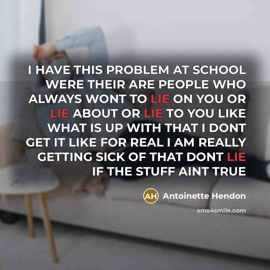 “I HAVE THIS PROBLEM AT SCHOOL WERE THEIR ARE PEOPLE WHO ALWAYS WONT TO LIE ON YOU OR LIE ABOUT OR LIE TO YOU LIKE WHAT IS UP WITH THAT I DONT GET IT LIKE FOR REAL I AM REALLY GETTING SICK OF THAT DONT LIE IF THE STUFF AINT TRUE” quote by Antoinette Hendon