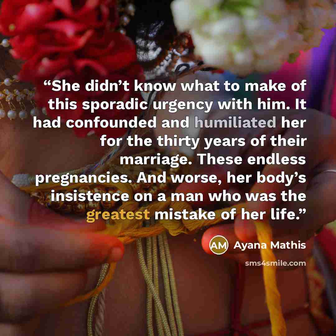 “She didn’t know what to make of this sporadic urgency with him. It had confounded and humiliated her for the thirty years of their marriage. These endless pregnancies. And worse, her body’s insistence on a man who was the greatest mistake of her life.” quote by Ayana Mathis