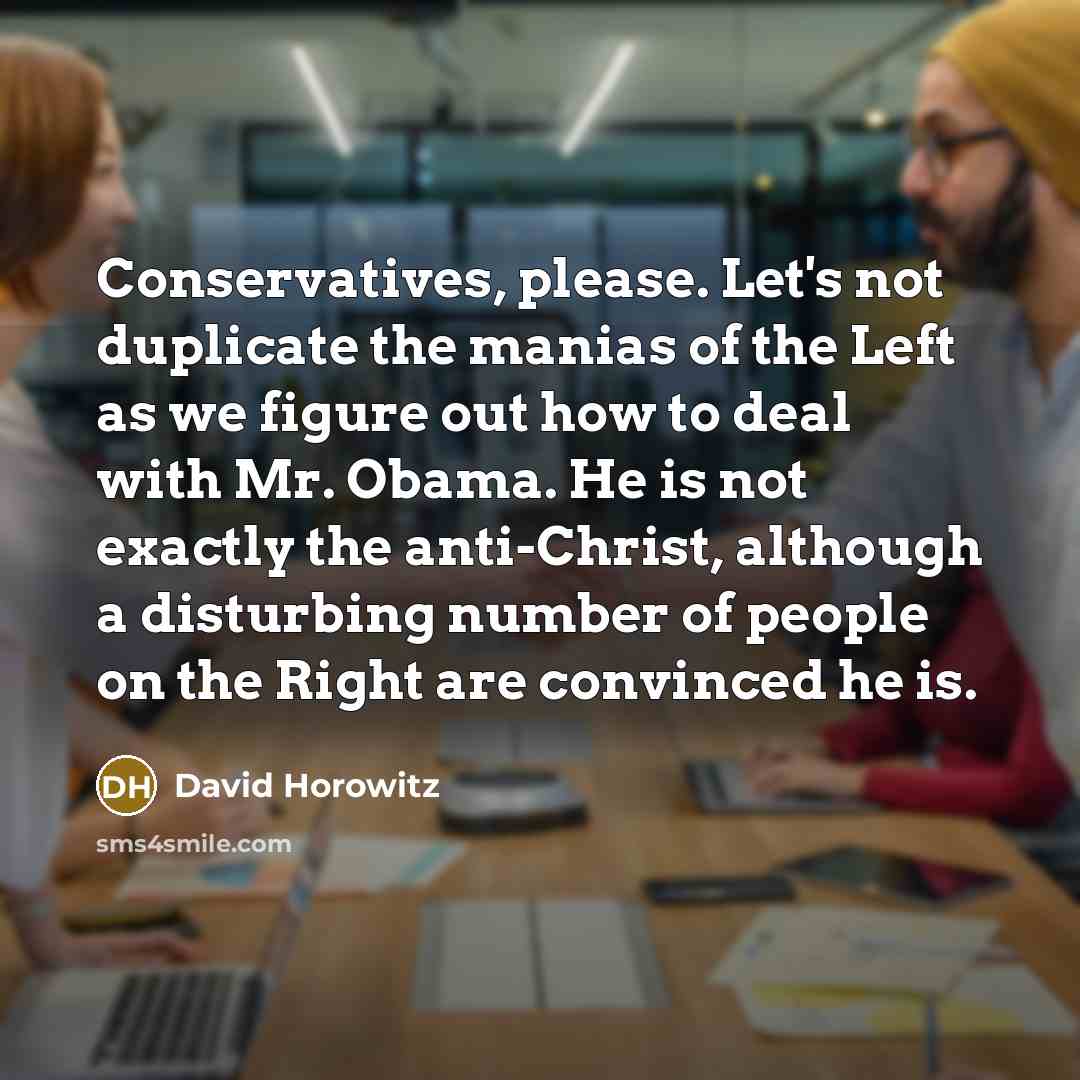 “Conservatives, please. Let's not duplicate the manias of the Left as we figure out how to deal with Mr. Obama. He is not exactly the anti-Christ, although a disturbing number of people on the Right are convinced he is.” quote by David Horowitz