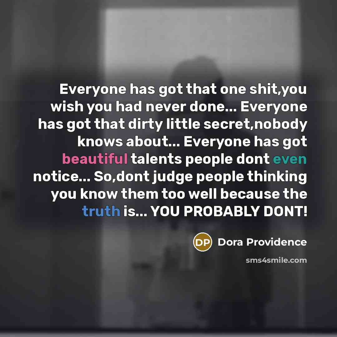 “Everyone has got that one shit,you wish you had never done... Everyone has got that dirty little secret,nobody knows about... Everyone has got beautiful talents people dont even notice... So,dont judge people thinking you know them too well because the truth is... YOU PROBABLY DONT!” quote by Dora Providence