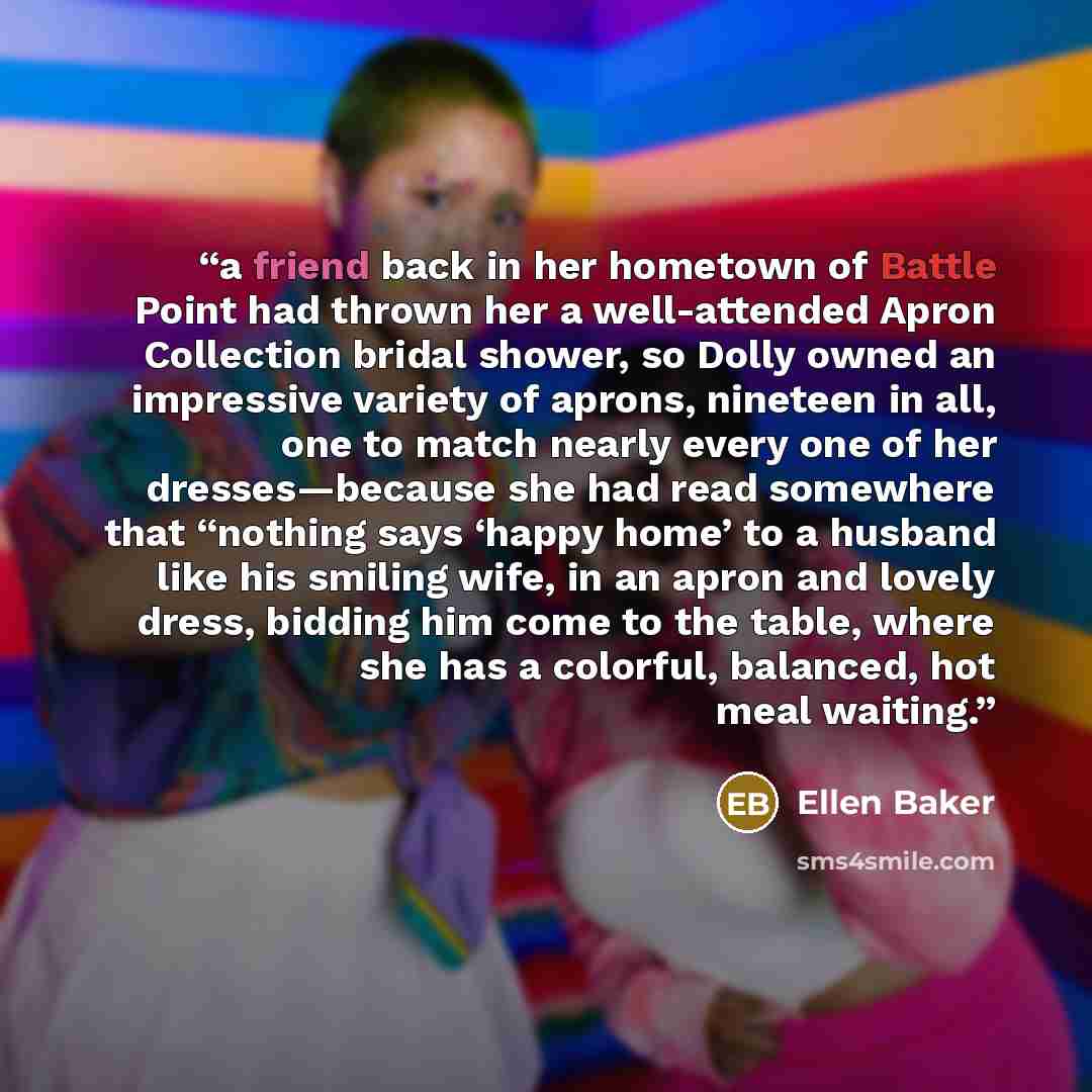 “a friend back in her hometown of Battle Point had thrown her a well-attended Apron Collection bridal shower, so Dolly owned an impressive variety of aprons, nineteen in all, one to match nearly every one of her dresses—because she had read somewhere that “nothing says ‘happy home’ to a husband…” quote by Ellen Baker