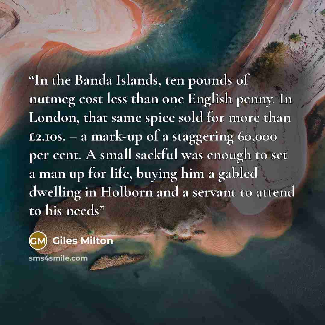 “In the Banda Islands, ten pounds of nutmeg cost less than one English penny. In London, that same spice sold for more than £2.10s. – a mark-up of a staggering 60,000 per cent. A small sackful was enough to set a man up for life, buying him a gabled dwelling in Holborn and a servant to attend to…” quote by Giles Milton