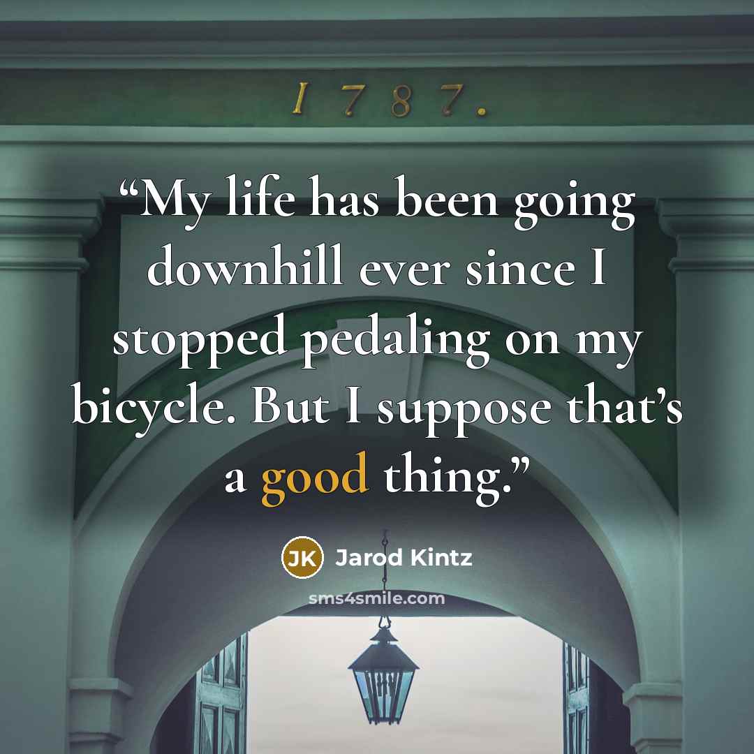 “My life has been going downhill ever since I stopped pedaling on my bicycle. But I suppose that’s a good thing.” quote by Jarod Kintz