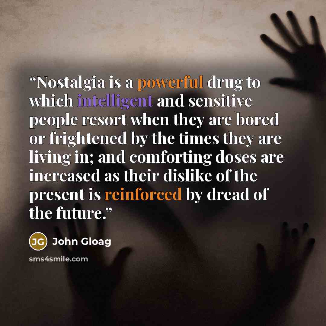 “Nostalgia is a powerful drug to which intelligent and sensitive people resort when they are bored or frightened by the times they are living in; and comforting doses are increased as their dislike of the present is reinforced by dread of the future.” quote by John Gloag