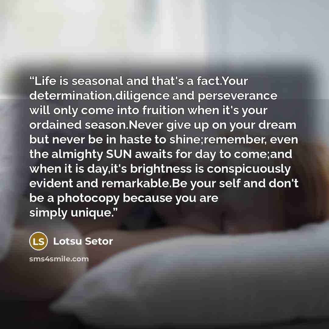 “Life is seasonal and that's a fact.Your determination,diligence and perseverance will only come into fruition when it's your ordained season.Never give up on your dream but never be in haste to shine;remember, even the almighty SUN awaits for day to come;and when it is day,it's brightness is…” quote by Lotsu Setor