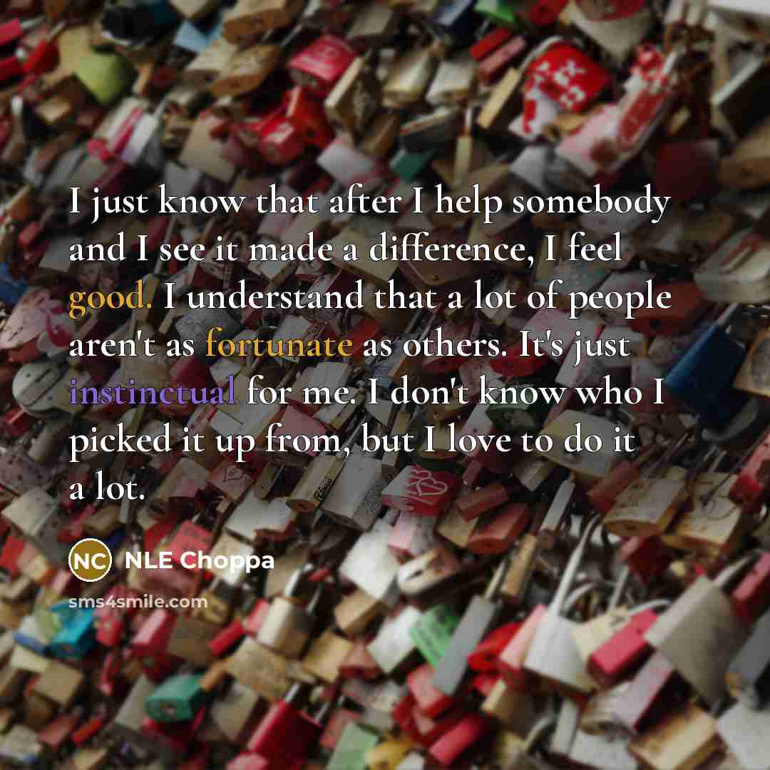 “I just know that after I help somebody and I see it made a difference, I feel good. I understand that a lot of people aren't as fortunate as others. It's just instinctual for me. I don't know who I picked it up from, but I love to do it a lot.” quote by NLE Choppa