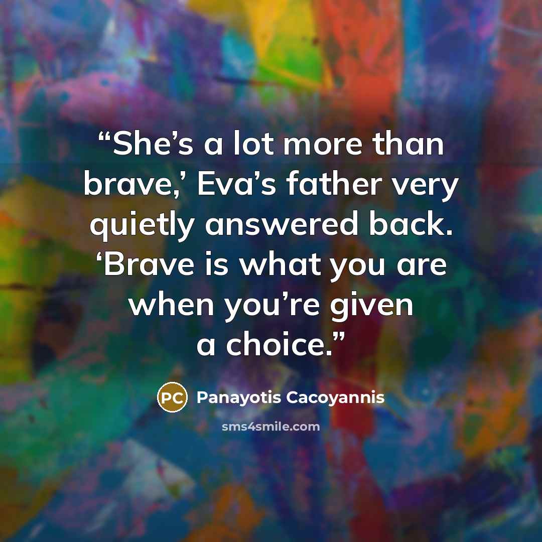 “She’s a lot more than brave,’ Eva’s father very quietly answered back. ‘Brave is what you are when you’re given a choice.” quote by Panayotis Cacoyannis