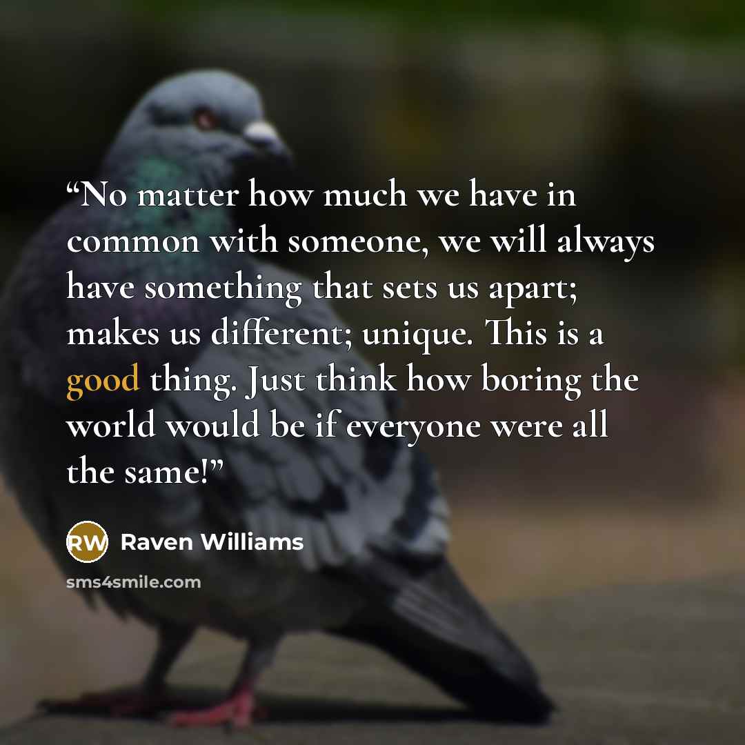 “No matter how much we have in common with someone, we will always have something that sets us apart; makes us different; unique. This is a good thing. Just think how boring the world would be if everyone were all the same!” quote by Raven Williams