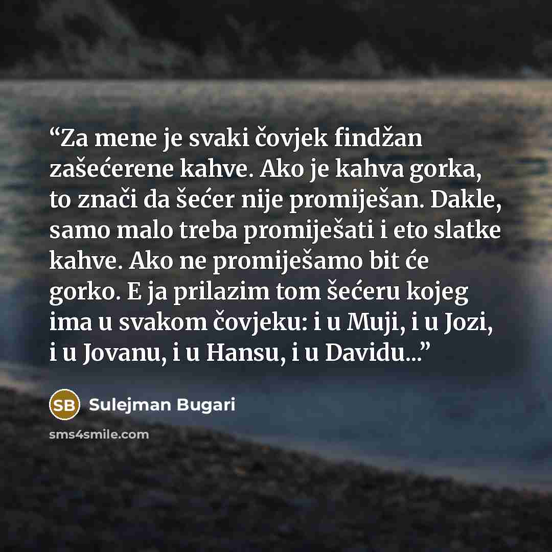 “Za mene je svaki čovjek findžan zašećerene kahve. Ako je kahva gorka, to znači da šećer nije promiješan. Dakle, samo malo treba promiješati i eto slatke kahve. Ako ne promiješamo bit će gorko. E ja prilazim tom šećeru kojeg ima u svakom čovjeku: i u Muji, i u Jozi, i u Jovanu, i u Hansu, i u…” quote by Sulejman Bugari