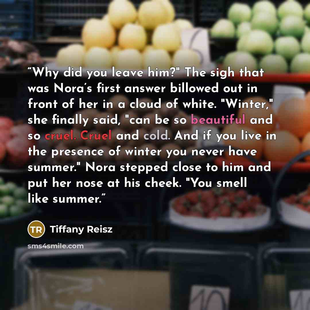 “Why did you leave him?" The sigh that was Nora’s first answer billowed out in front of her in a cloud of white. "Winter," she finally said, "can be so beautiful and so cruel. Cruel and cold. And if you live in the presence of winter you never have summer." Nora stepped close to him and put her…” quote by Tiffany Reisz
