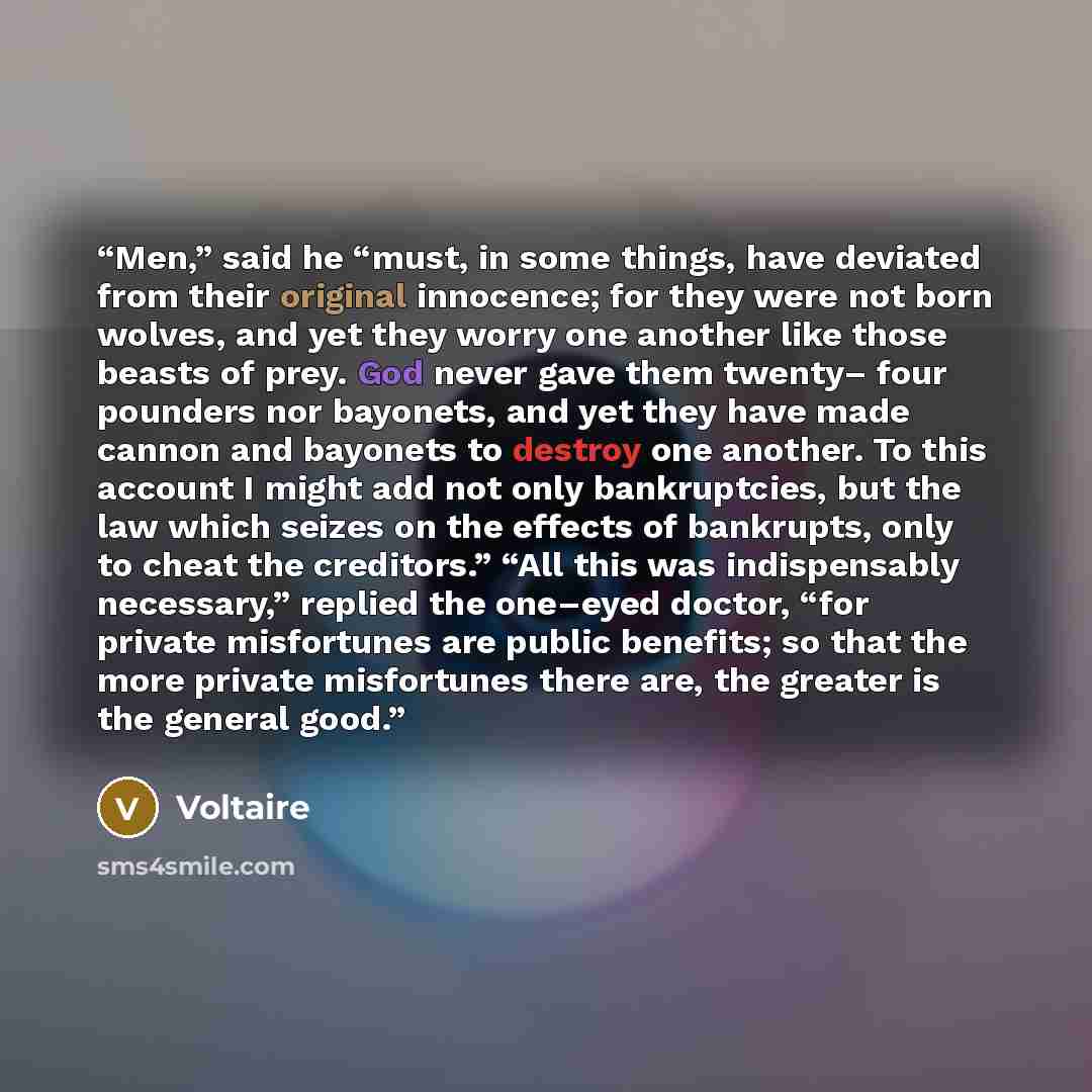“Men,” said he “must, in some things, have deviated from their original innocence; for they were not born wolves, and yet they worry one another like those beasts of prey. God never gave them twenty– four pounders nor bayonets, and yet they have made cannon and bayonets to destroy one another. To…” quote by Voltaire
