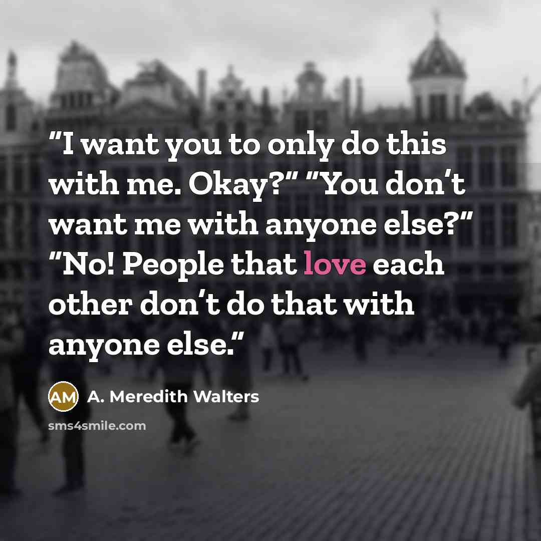 “I want you to only do this with me. Okay?” “You don’t want me with anyone else?” “No! People that love each other don’t do that with anyone else.” quote by A. Meredith Walters
