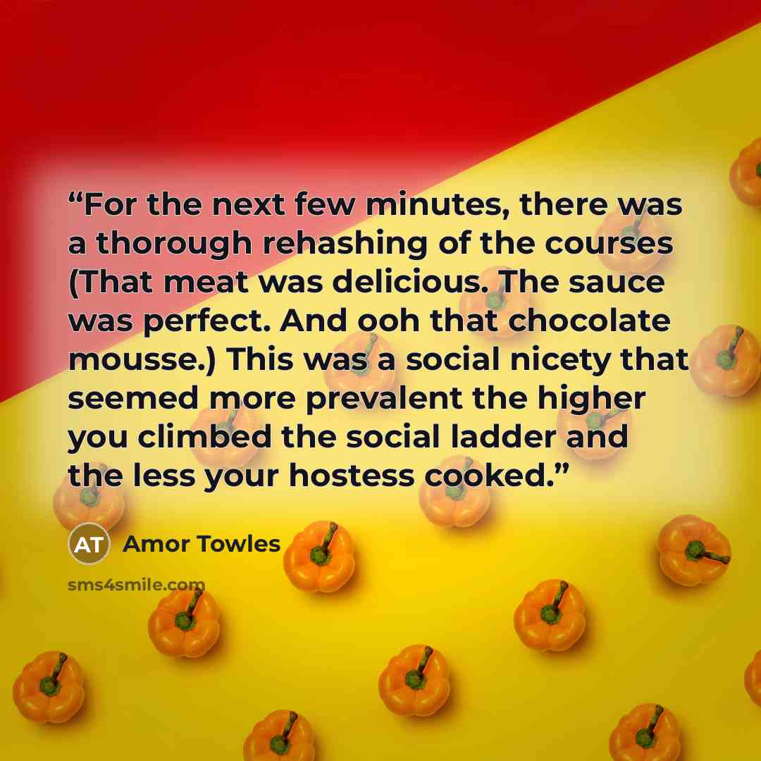 “For the next few minutes, there was a thorough rehashing of the courses (That meat was delicious. The sauce was perfect. And ooh that chocolate mousse.) This was a social nicety that seemed more prevalent the higher you climbed the social ladder and the less your hostess cooked.” quote by Amor Towles