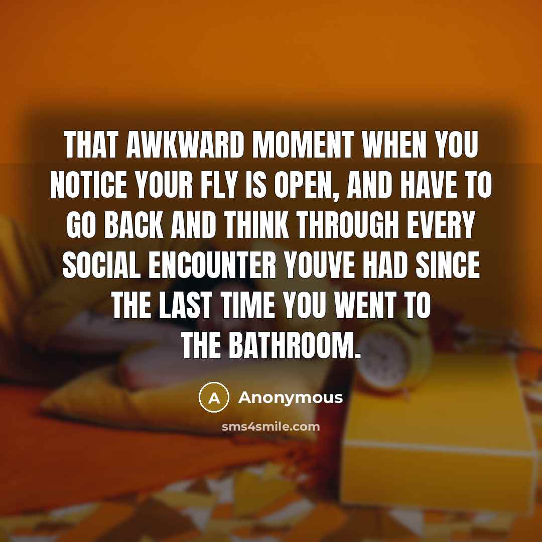 “That awkward moment when you notice your fly is open, and have to go back and think through every social encounter youve had since the last time you went to the bathroom.” quote by Anonymous