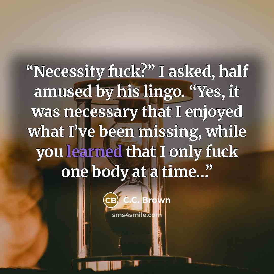 “Necessity fuck?” I asked, half amused by his lingo. “Yes, it was necessary that I enjoyed what I’ve been missing, while you learned that I only fuck one body at a time…” quote by C.C. Brown