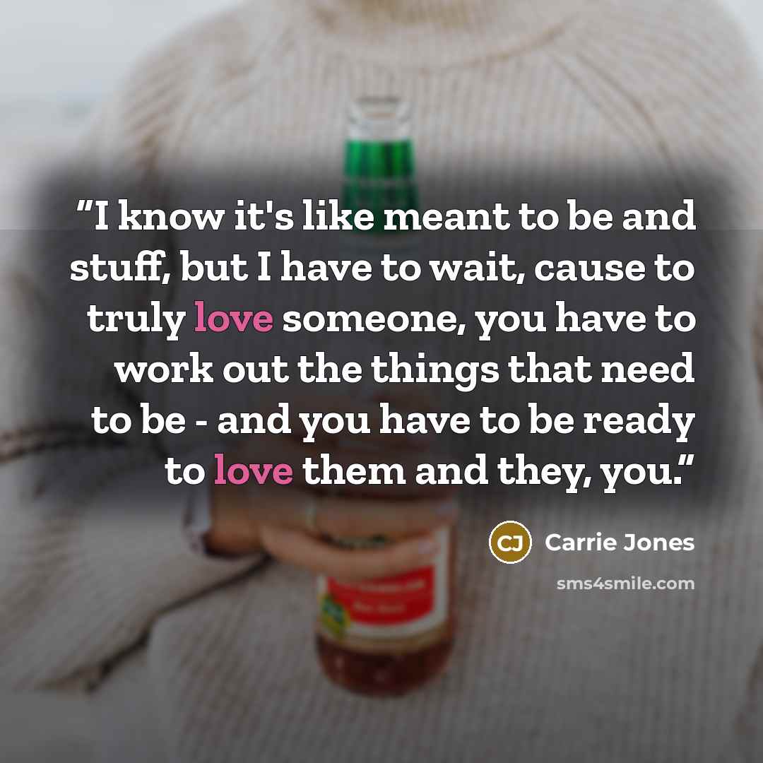“I know it's like meant to be and stuff, but I have to wait, cause to truly love someone, you have to work out the things that need to be - and you have to be ready to love them and they, you.” quote by Carrie Jones