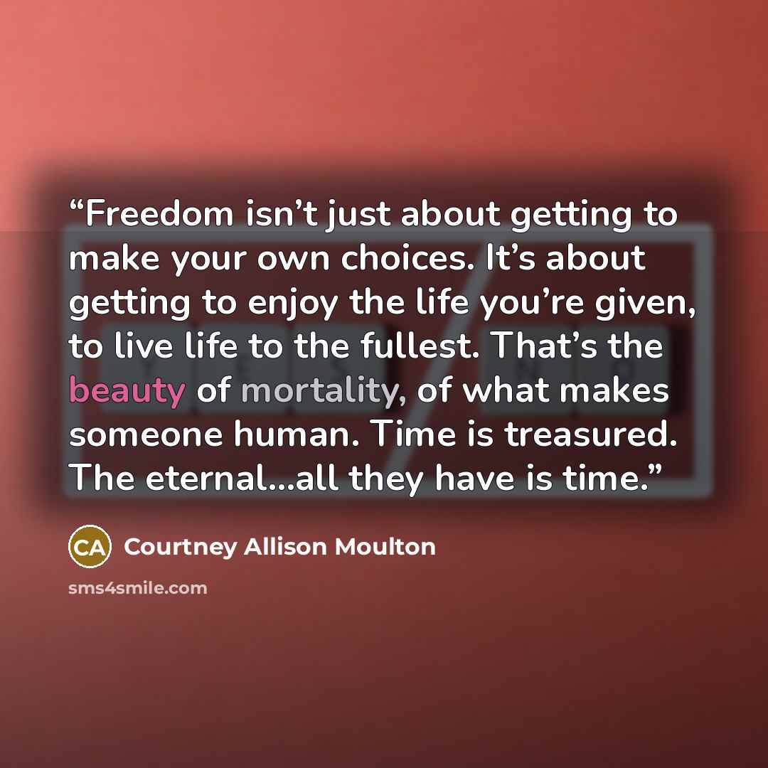 “Freedom isn’t just about getting to make your own choices. It’s about getting to enjoy the life you’re given, to live life to the fullest. That’s the beauty of mortality, of what makes someone human. Time is treasured. The eternal…all they have is time.” quote by Courtney Allison Moulton