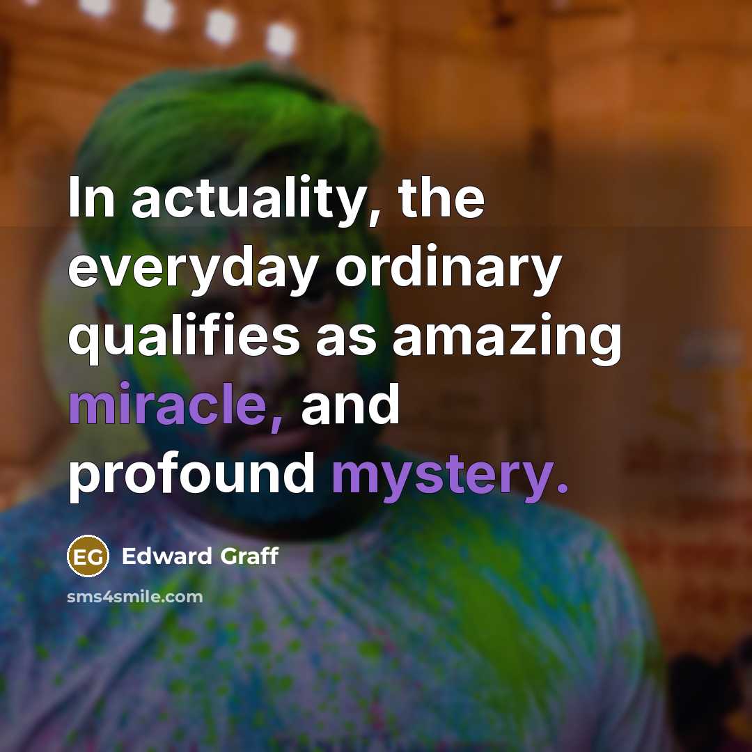 “In actuality, the everyday ordinary qualifies as amazing miracle, and profound mystery.” quote by Edward Graff