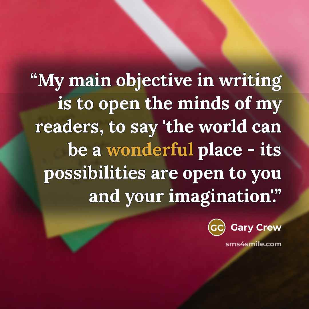 “My main objective in writing is to open the minds of my readers, to say 'the world can be a wonderful place - its possibilities are open to you and your imagination'.” quote by Gary Crew