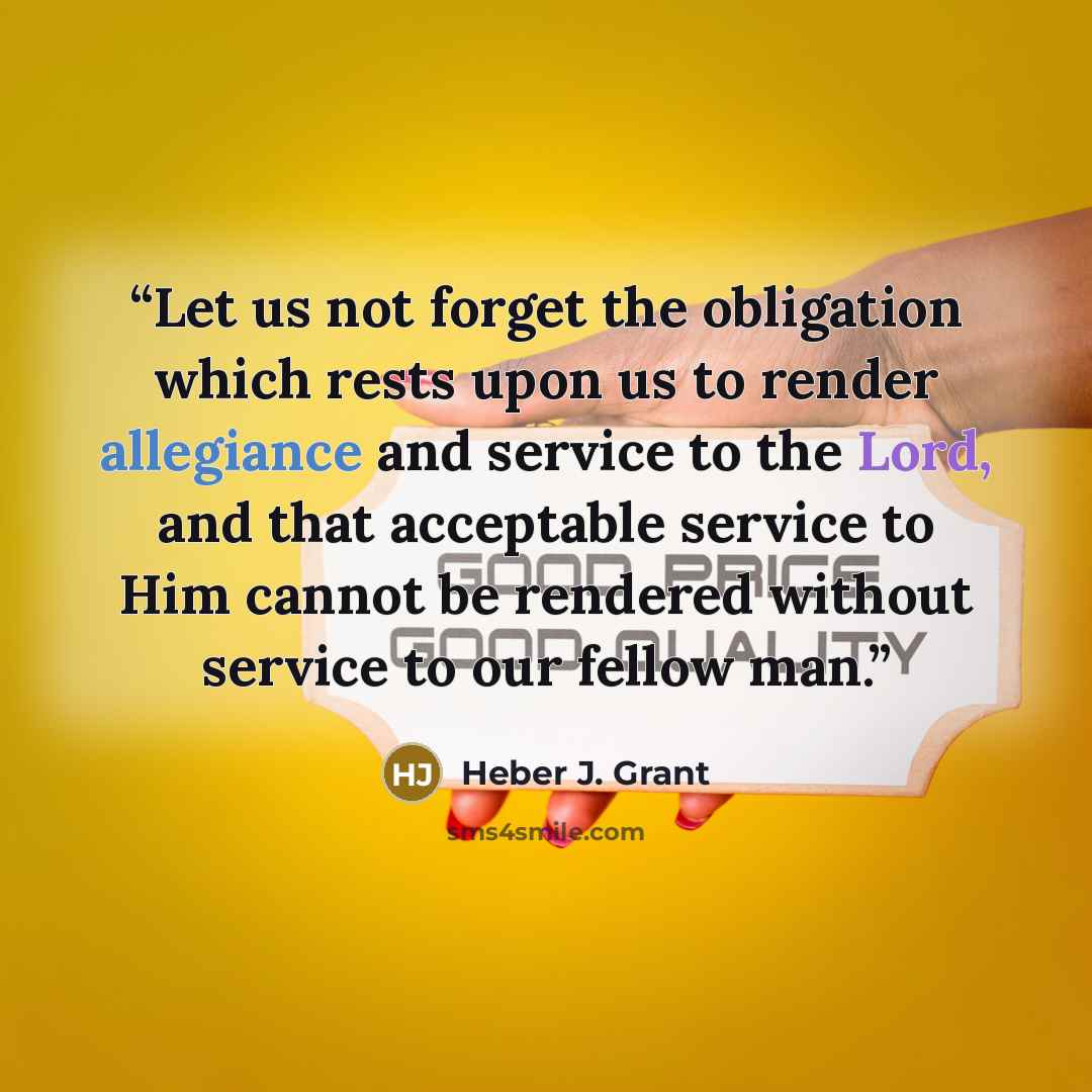 “Let us not forget the obligation which rests upon us to render allegiance and service to the Lord, and that acceptable service to Him cannot be rendered without service to our fellow man.” quote by Heber J. Grant