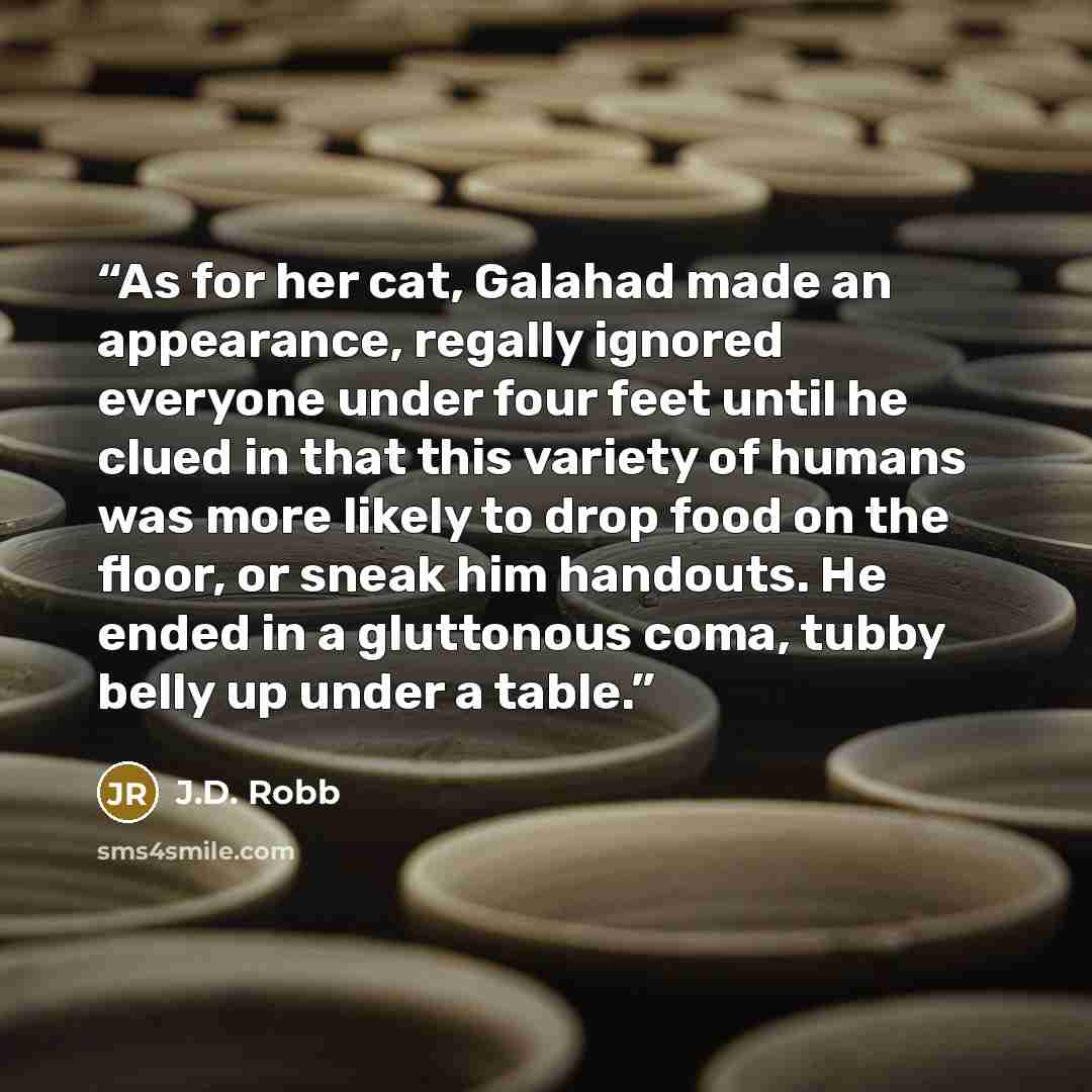 “As for her cat, Galahad made an appearance, regally ignored everyone under four feet until he clued in that this variety of humans was more likely to drop food on the floor, or sneak him handouts. He ended in a gluttonous coma, tubby belly up under a table.” quote by J.D. Robb
