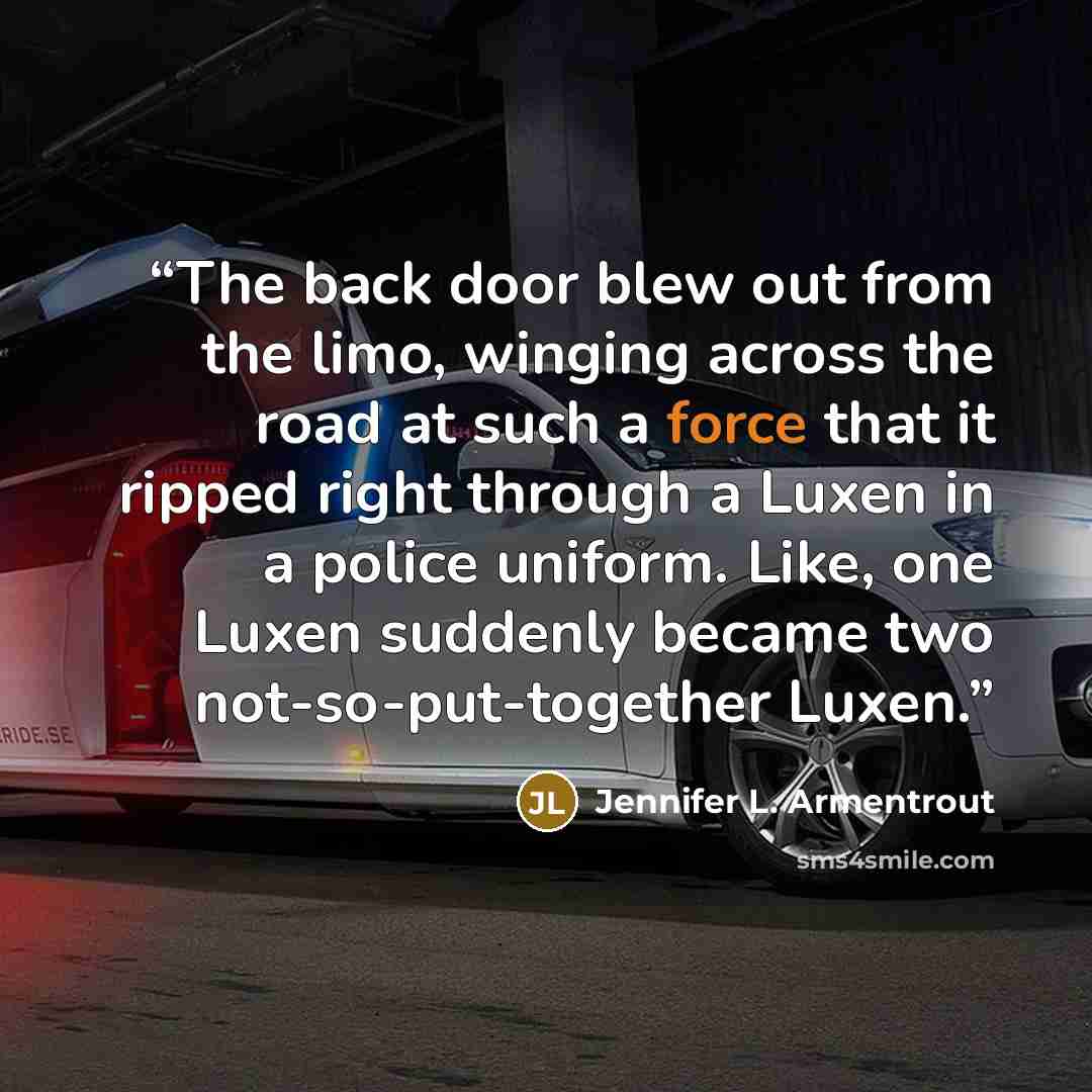 “The back door blew out from the limo, winging across the road at such a force that it ripped right through a Luxen in a police uniform. Like, one Luxen suddenly became two not-so-put-together Luxen.” quote by Jennifer L. Armentrout