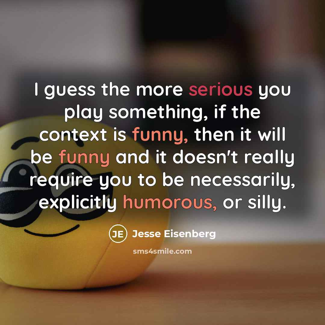 “I guess the more serious you play something, if the context is funny, then it will be funny and it doesn't really require you to be necessarily, explicitly humorous, or silly.” quote by Jesse Eisenberg