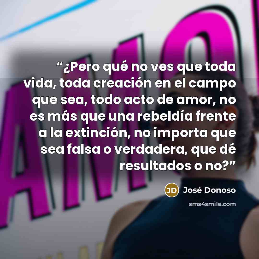 “¿Pero qué no ves que toda vida, toda creación en el campo que sea, todo acto de amor, no es más que una rebeldía frente a la extinción, no importa que sea falsa o verdadera, que dé resultados o no?” quote by José Donoso