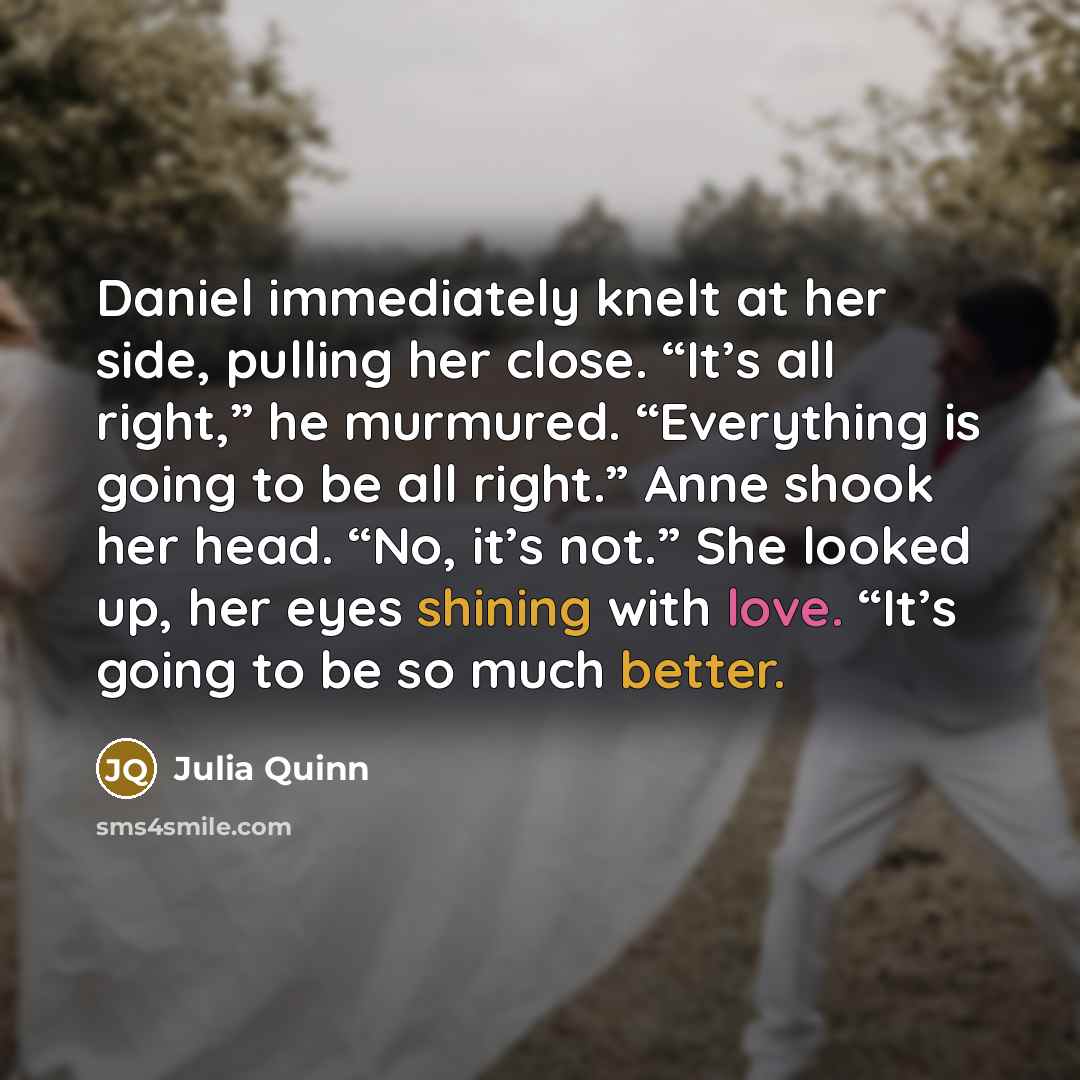 “Daniel immediately knelt at her side, pulling her close. “It’s all right,” he murmured. “Everything is going to be all right.” Anne shook her head. “No, it’s not.” She looked up, her eyes shining with love. “It’s going to be so much better.” quote by Julia Quinn