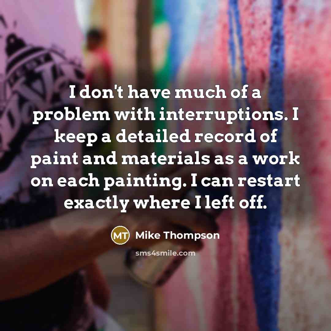 “I don't have much of a problem with interruptions. I keep a detailed record of paint and materials as a work on each painting. I can restart exactly where I left off.” quote by Mike Thompson