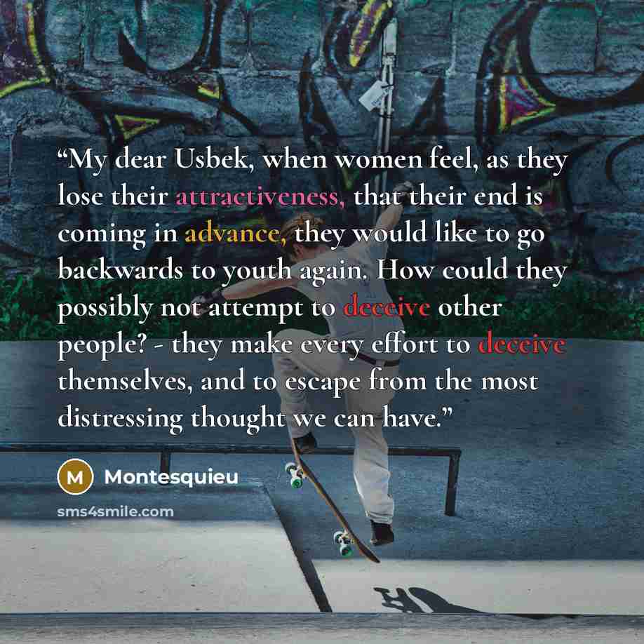 “My dear Usbek, when women feel, as they lose their attractiveness, that their end is coming in advance, they would like to go backwards to youth again. How could they possibly not attempt to deceive other people? - they make every effort to deceive themselves, and to escape from the most…” quote by Montesquieu