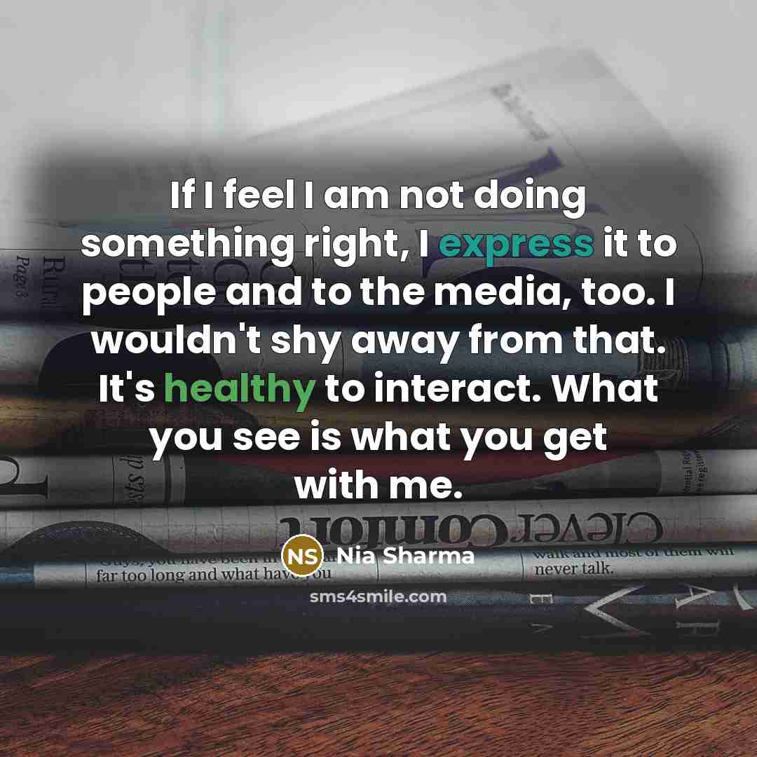 “If I feel I am not doing something right, I express it to people and to the media, too. I wouldn't shy away from that. It's healthy to interact. What you see is what you get with me.” quote by Nia Sharma