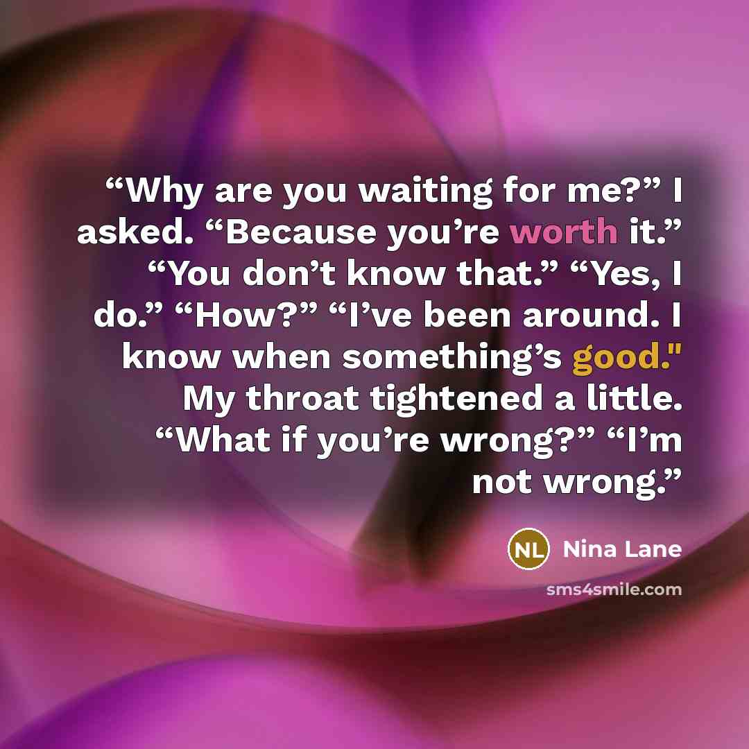 “Why are you waiting for me?” I asked. “Because you’re worth it.” “You don’t know that.” “Yes, I do.” “How?” “I’ve been around. I know when something’s good." My throat tightened a little. “What if you’re wrong?” “I’m not wrong.” quote by Nina Lane