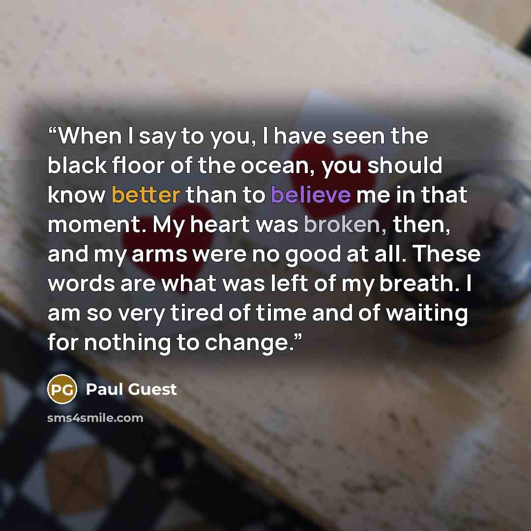 “When I say to you, I have seen the black floor of the ocean, you should know better than to believe me in that moment. My heart was broken, then, and my arms were no good at all. These words are what was left of my breath. I am so very tired of time and of waiting for nothing to change.” quote by Paul Guest