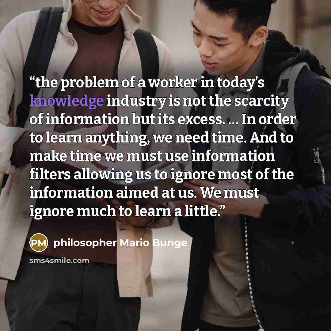 “the problem of a worker in today’s knowledge industry is not the scarcity of information but its excess. … In order to learn anything, we need time. And to make time we must use information filters allowing us to ignore most of the information aimed at us. We must ignore much to learn a little.” quote by philosopher Mario Bunge