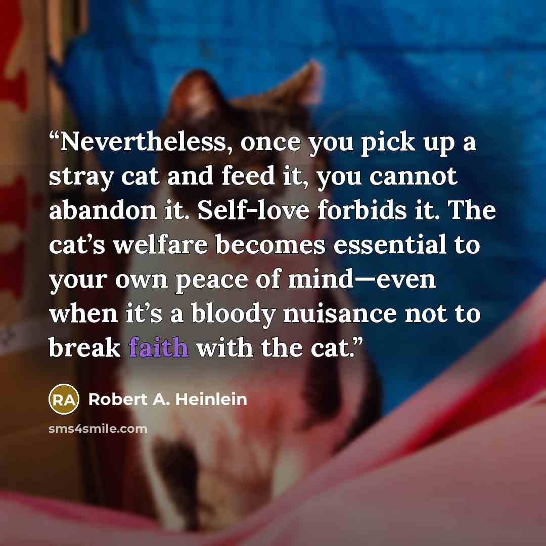 “Nevertheless, once you pick up a stray cat and feed it, you cannot abandon it. Self-love forbids it. The cat’s welfare becomes essential to your own peace of mind—even when it’s a bloody nuisance not to break faith with the cat.” quote by Robert A. Heinlein