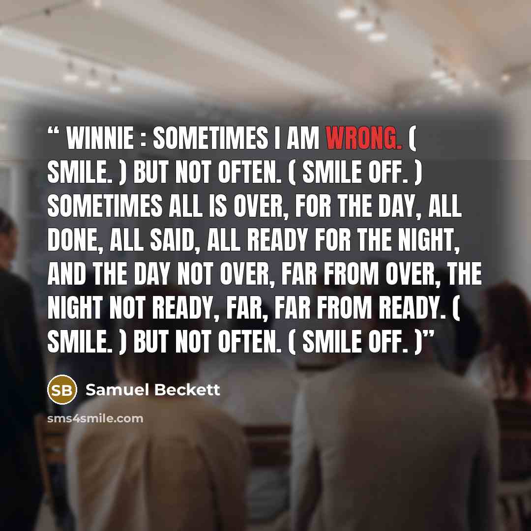 “WINNIE : Sometimes I am wrong. ( Smile. ) But not often. ( Smile off. ) Sometimes all is over, for the day, all done, all said, all ready for the night, and the day not over, far from over, the night not ready, far, far from ready. ( Smile. ) But not often. ( Smile off. )” quote by Samuel Beckett