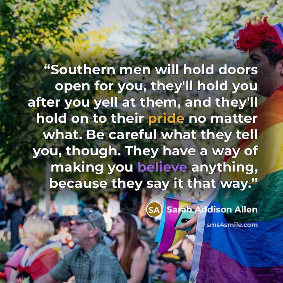 “Southern men will hold doors open for you, they'll hold you after you yell at them, and they'll hold on to their pride no matter what. Be careful what they tell you, though. They have a way of making you believe anything, because they say it that way.” quote by Sarah Addison Allen
