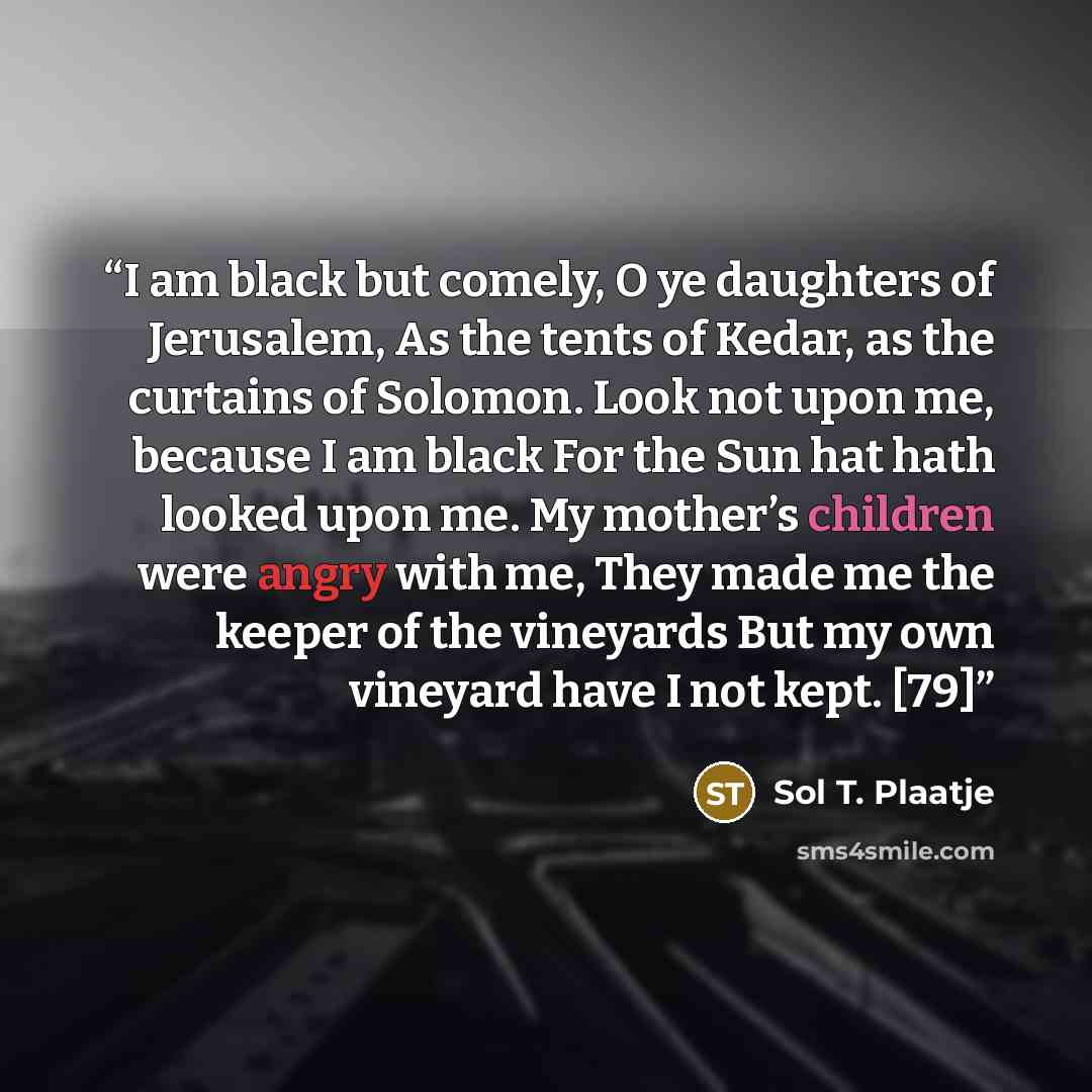 “I am black but comely, O ye daughters of Jerusalem, As the tents of Kedar, as the curtains of Solomon. Look not upon me, because I am black For the Sun hat hath looked upon me. My mother’s children were angry with me, They made me the keeper of the vineyards But my own vineyard have I not kept. [79]” quote by Sol T. Plaatje
