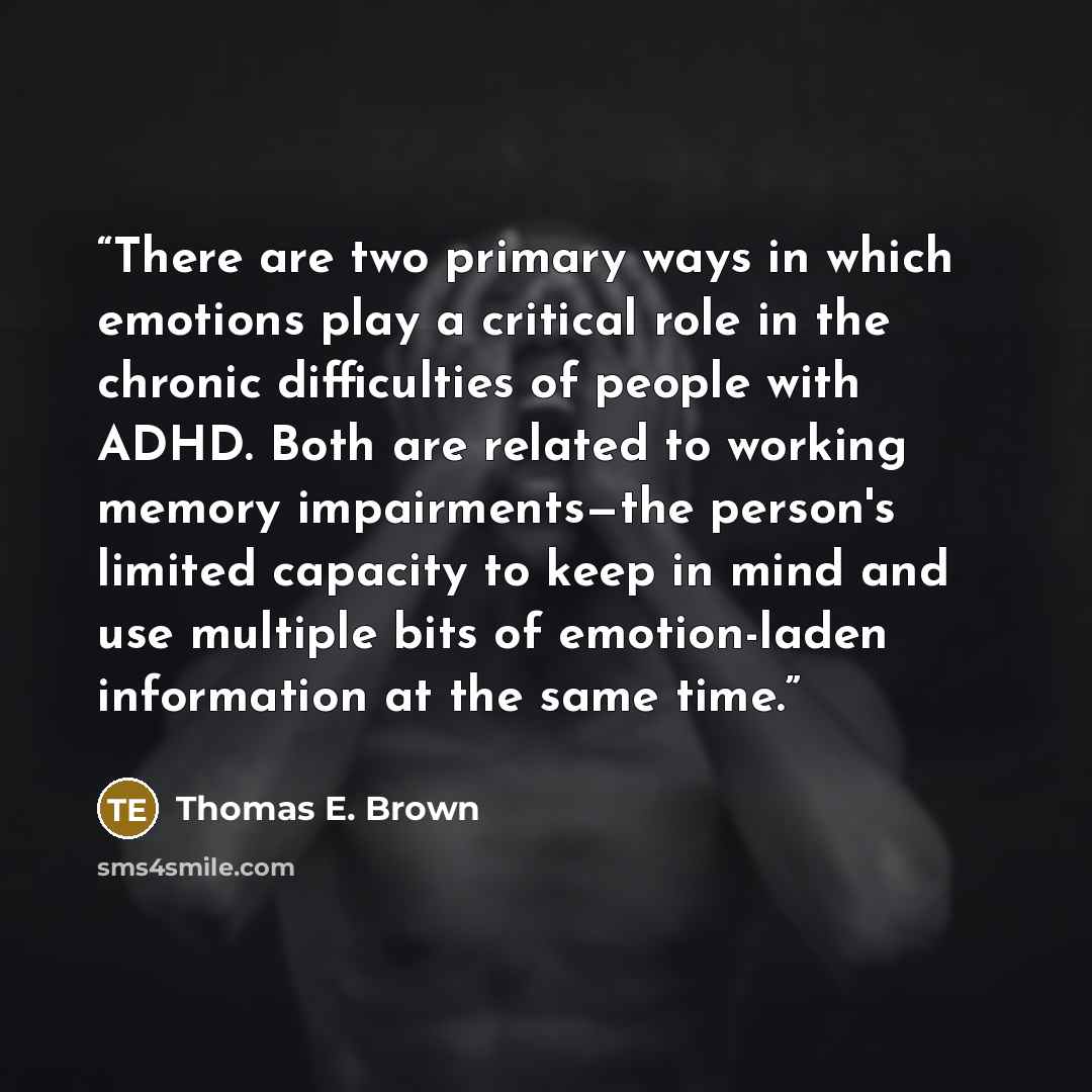 “There are two primary ways in which emotions play a critical role in the chronic difficulties of people with ADHD. Both are related to working memory impairments—the person's limited capacity to keep in mind and use multiple bits of emotion-laden information at the same time.” quote by Thomas E. Brown