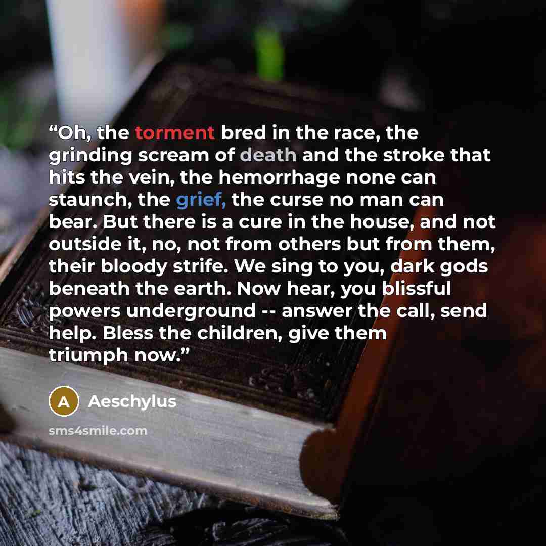“Oh, the torment bred in the race, the grinding scream of death and the stroke that hits the vein, the hemorrhage none can staunch, the grief, the curse no man can bear. But there is a cure in the house, and not outside it, no, not from others but from them, their bloody strife. We sing to you…” quote by Aeschylus