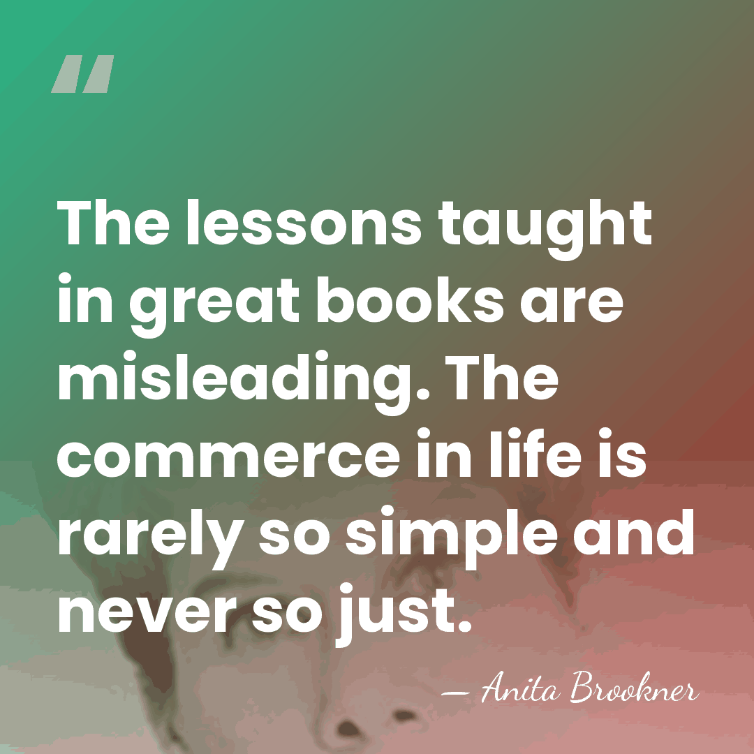 The lessons taught in great books are misleading. The commerce in life&hellip; - Anita Brookner